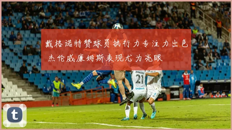 戴格诺特赞球员执行力专注力出色 杰伦威廉姆斯表现尤为亮眼