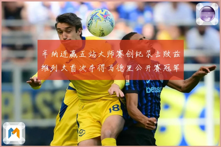 辛纳连赢五站大师赛创纪录击败兹维列夫首次夺得马德里公开赛冠军赛场观察