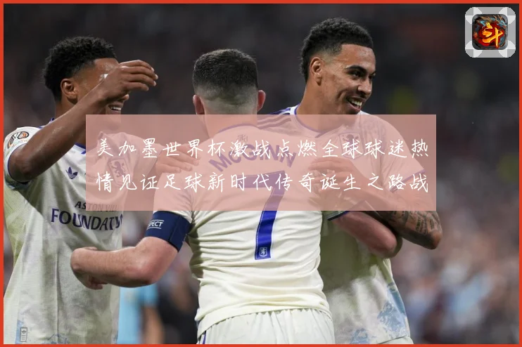美加墨世界杯激战点燃全球球迷热情见证足球新时代传奇诞生之路战术观察