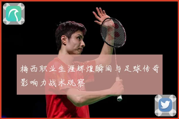 梅西职业生涯辉煌瞬间与足球传奇影响力战术观察