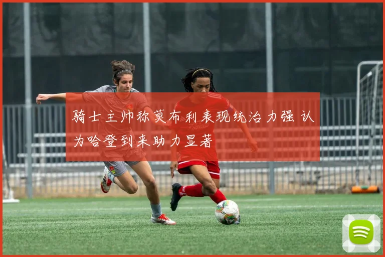 骑士主帅称莫布利表现统治力强 认为哈登到来助力显著