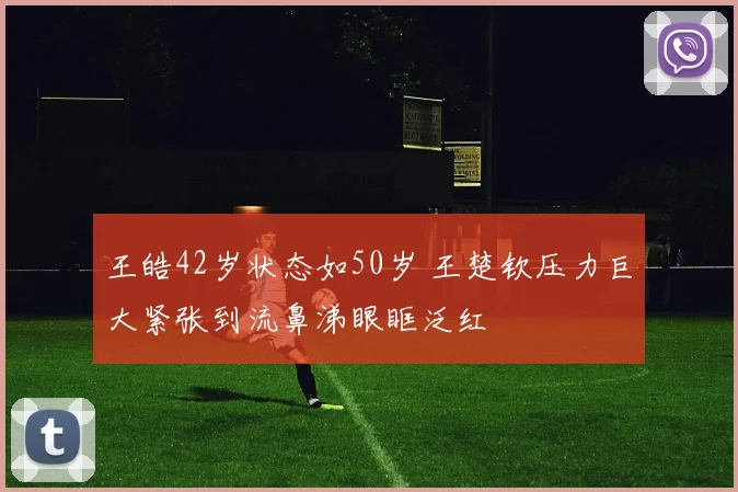 王皓42岁状态如50岁 王楚钦压力巨大紧张到流鼻涕眼眶泛红