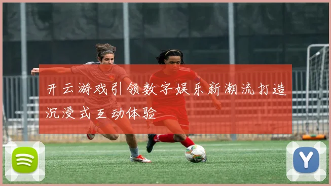 开云游戏引领数字娱乐新潮流打造沉浸式互动体验