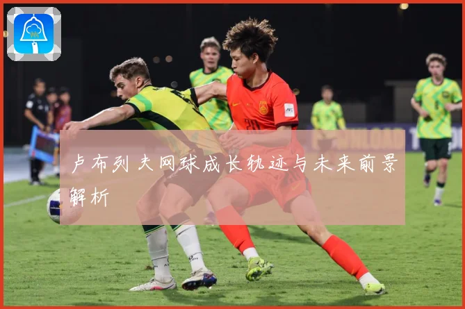 卢布列夫网球成长轨迹与未来前景解析