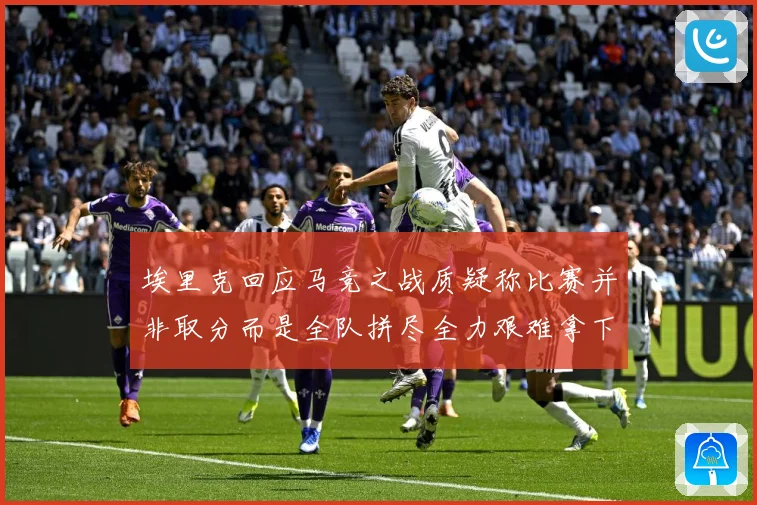 埃里克回应马竞之战质疑称比赛并非取分而是全队拼尽全力艰难拿下战术观察