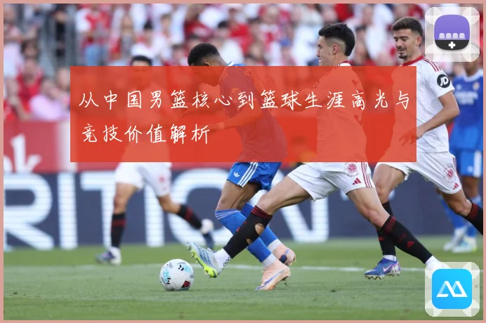 从中国男篮核心到篮球生涯高光与竞技价值解析