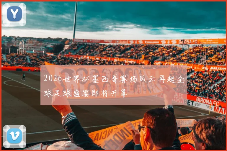 2026世界杯墨西哥赛场风云再起全球足球盛宴即将开幕