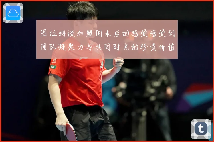 图拉姆谈加盟国米后的感受感受到团队凝聚力与共同时光的珍贵价值战术观察