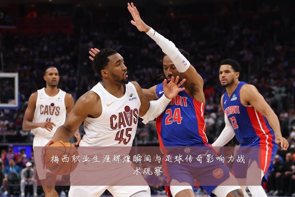 梅西职业生涯辉煌瞬间与足球传奇影响力战术观察