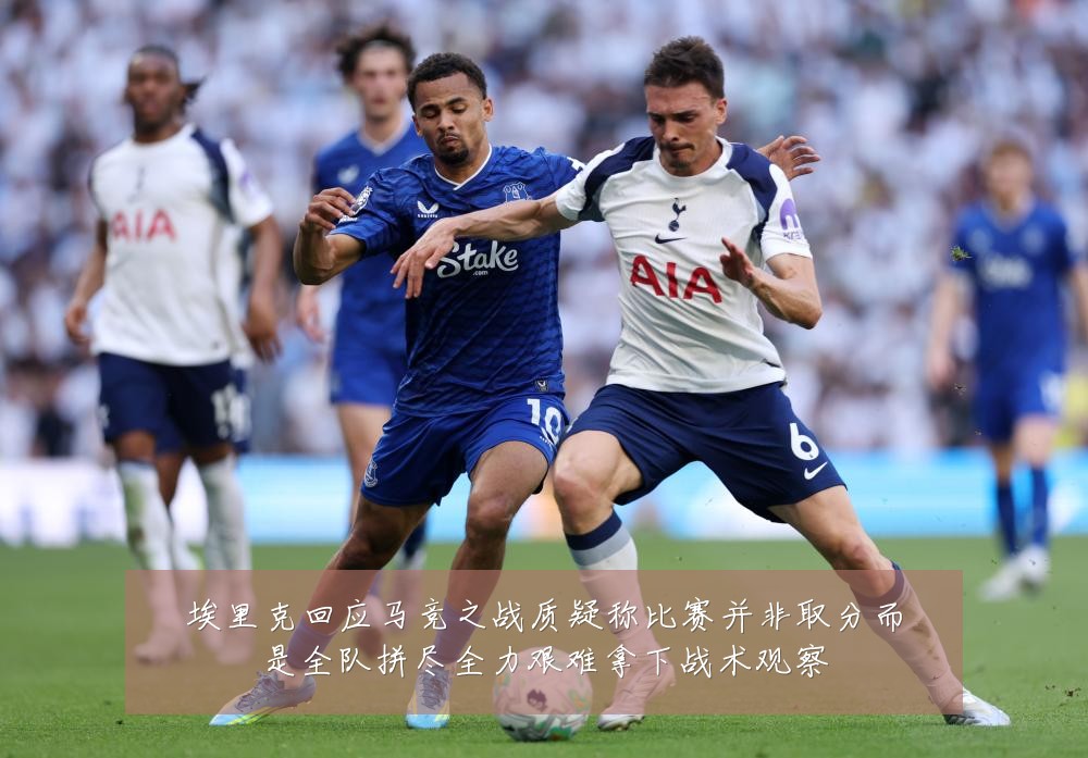埃里克回应马竞之战质疑称比赛并非取分而是全队拼尽全力艰难拿下战术观察