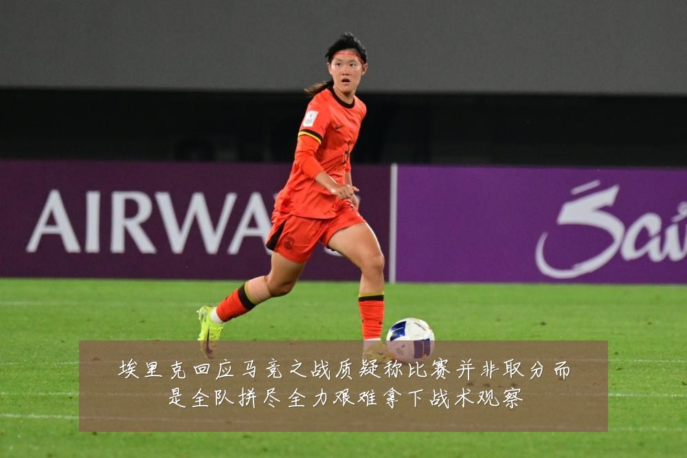 埃里克回应马竞之战质疑称比赛并非取分而是全队拼尽全力艰难拿下战术观察